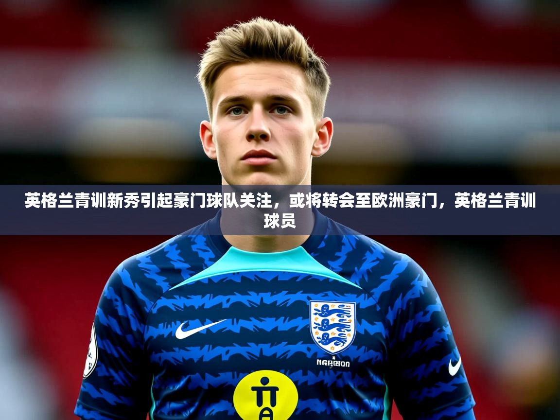 2025 极速体育直播nba英格兰青训新秀引起豪门球队关注，或将转会至欧洲豪门，英格兰青训球员